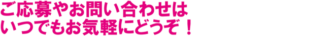 ご応募やお問い合わせはいつでもお気軽にどうぞ!